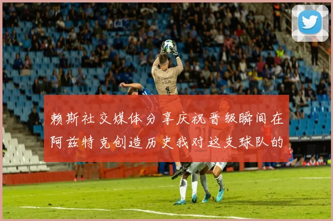 赖斯社交媒体分享庆祝晋级瞬间在阿兹特克创造历史我对这支球队的热爱无以言表