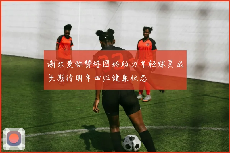 谢尔曼称赞塔图姆助力年轻球员成长期待明年回归健康状态