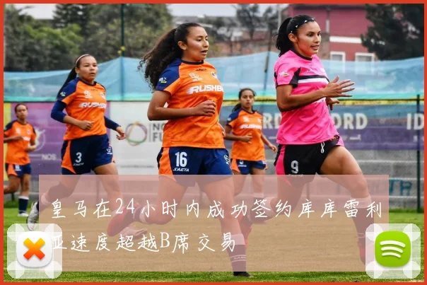 皇马在24小时内成功签约库库雷利亚速度超越B席交易