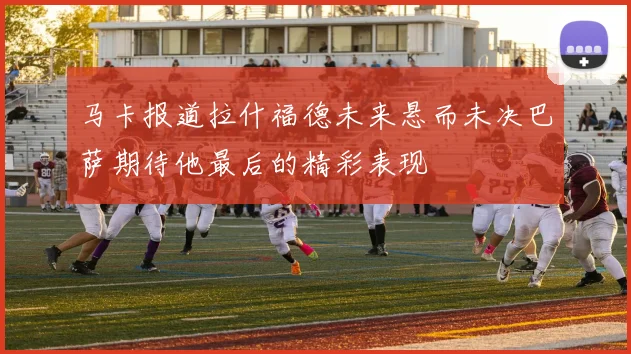 马卡报道拉什福德未来悬而未决巴萨期待他最后的精彩表现