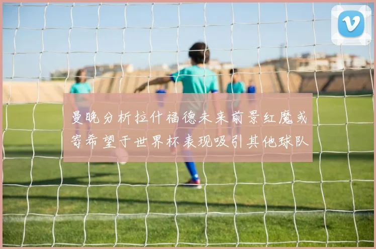 曼晚分析拉什福德未来前景红魔或寄希望于世界杯表现吸引其他球队