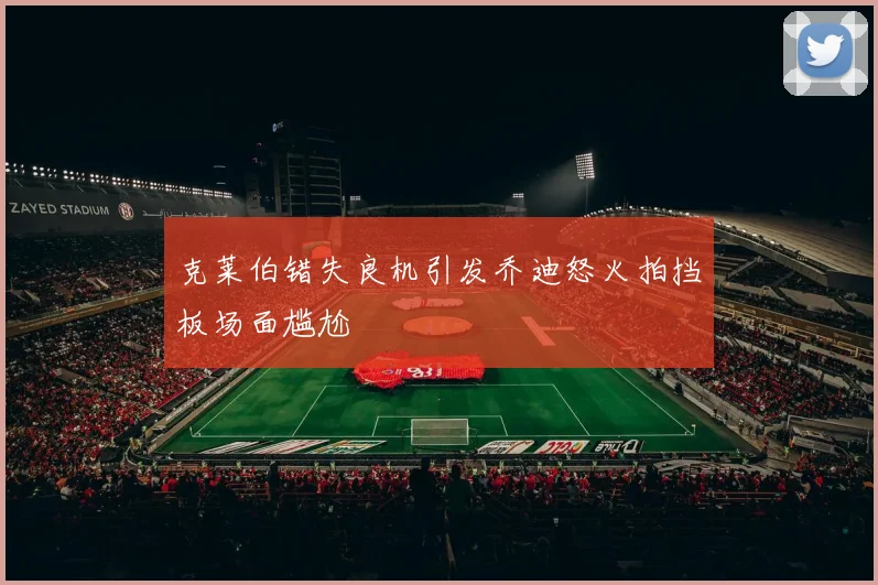 克莱伯错失良机引发乔迪怒火拍挡板场面尴尬