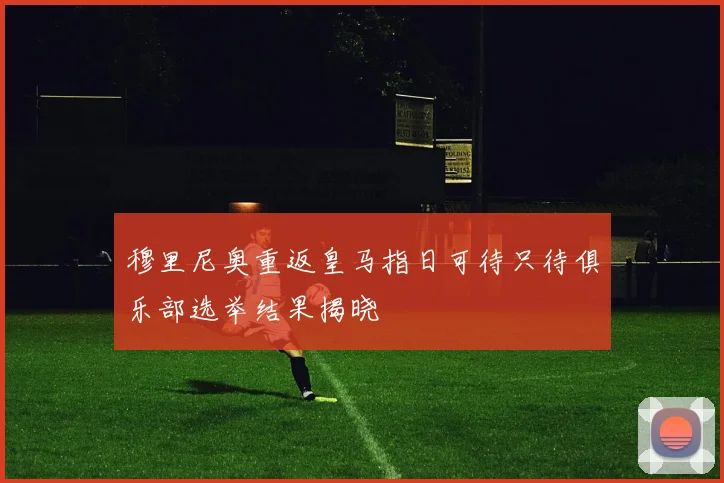 穆里尼奥重返皇马指日可待只待俱乐部选举结果揭晓