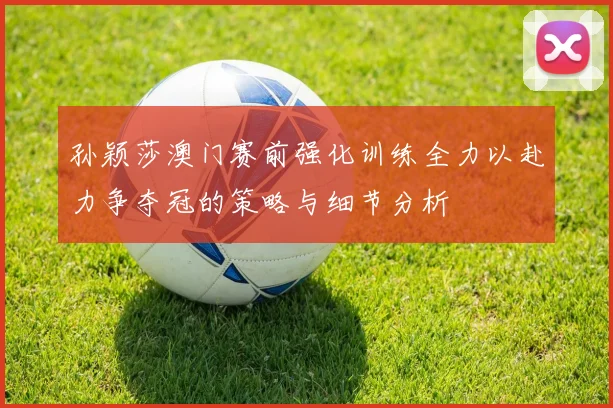 孙颖莎澳门赛前强化训练全力以赴力争夺冠的策略与细节分析