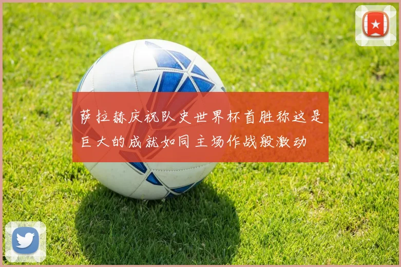 萨拉赫庆祝队史世界杯首胜称这是巨大的成就如同主场作战般激动