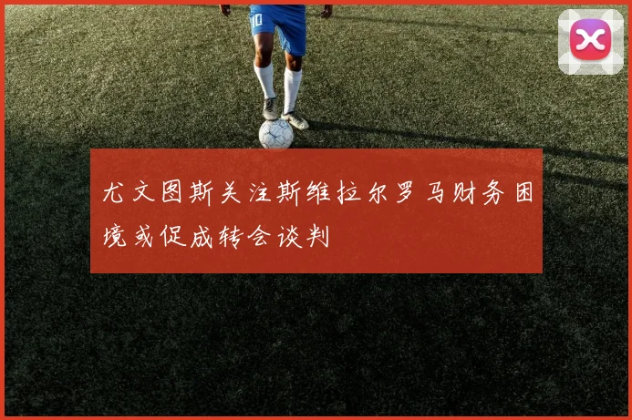 尤文图斯关注斯维拉尔罗马财务困境或促成转会谈判