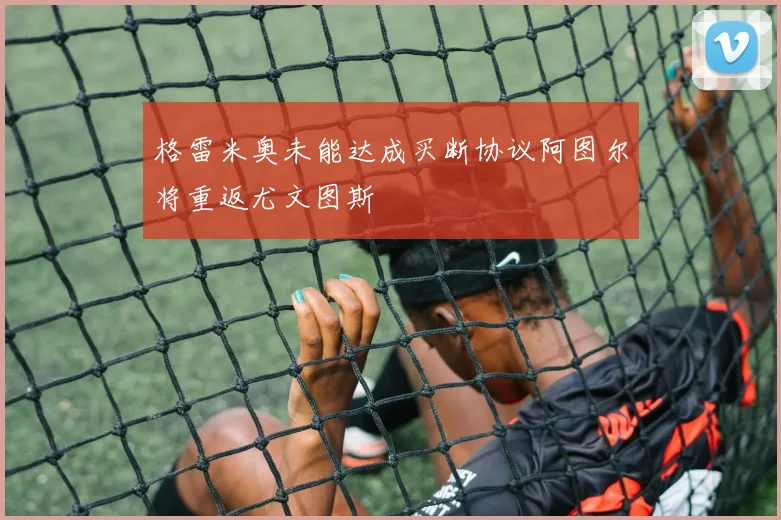 格雷米奥未能达成买断协议阿图尔将重返尤文图斯