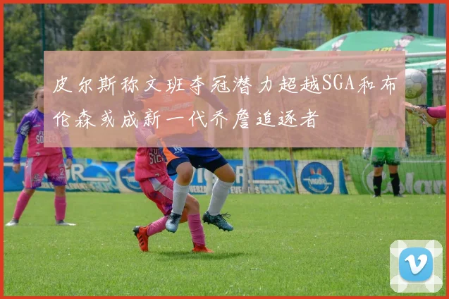 皮尔斯称文班夺冠潜力超越SGA和布伦森或成新一代乔詹追逐者