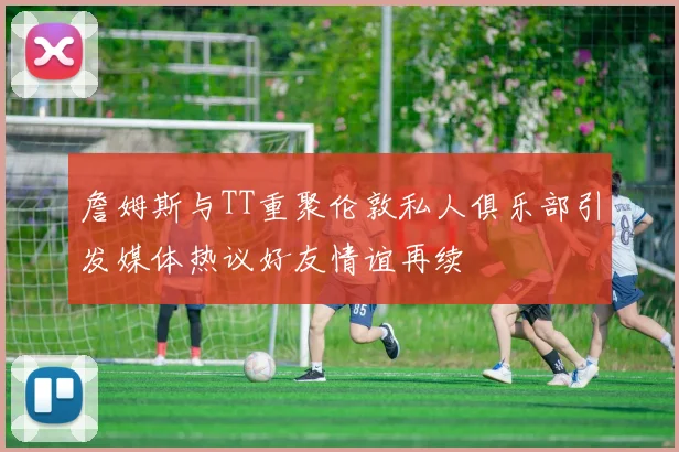 詹姆斯与TT重聚伦敦私人俱乐部引发媒体热议好友情谊再续