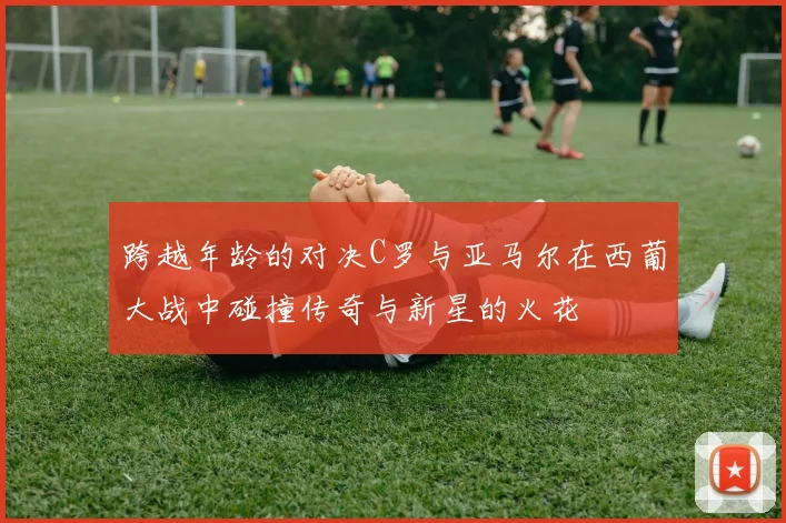 跨越年龄的对决C罗与亚马尔在西葡大战中碰撞传奇与新星的火花