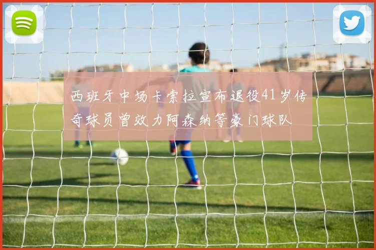 西班牙中场卡索拉宣布退役41岁传奇球员曾效力阿森纳等豪门球队