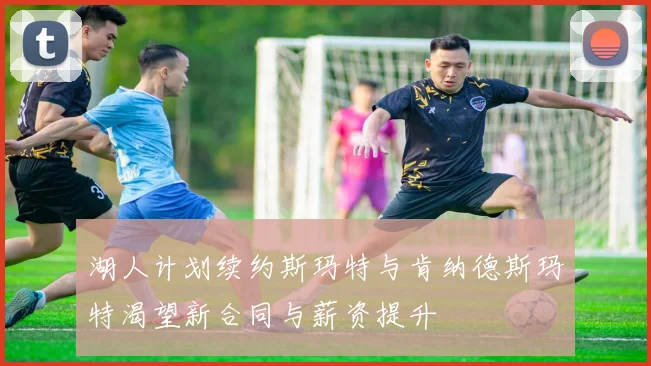 湖人计划续约斯玛特与肯纳德斯玛特渴望新合同与薪资提升