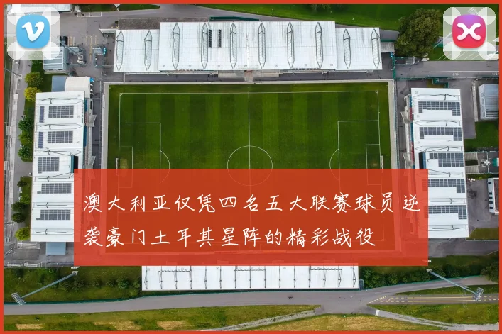 澳大利亚仅凭四名五大联赛球员逆袭豪门土耳其星阵的精彩战役