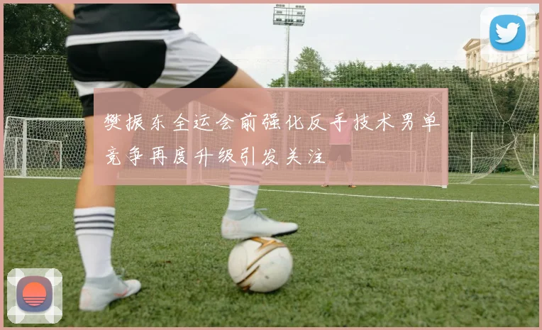 樊振东全运会前强化反手技术男单竞争再度升级引发关注