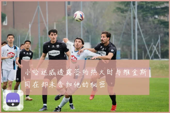 小哈达威透露签约热火时与维金斯同在却未告知他的秘密