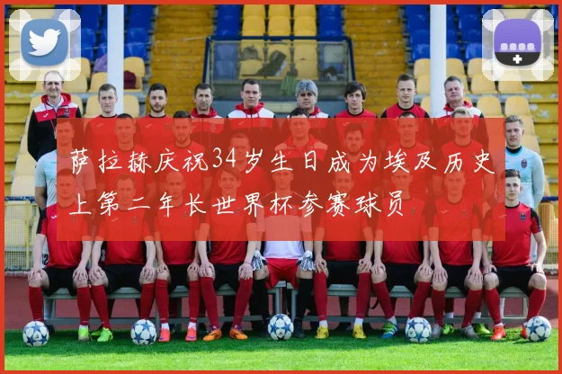 萨拉赫庆祝34岁生日成为埃及历史上第二年长世界杯参赛球员
