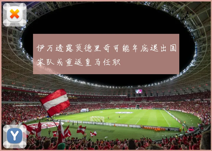 伊万透露莫德里奇可能年底退出国家队或重返皇马任职