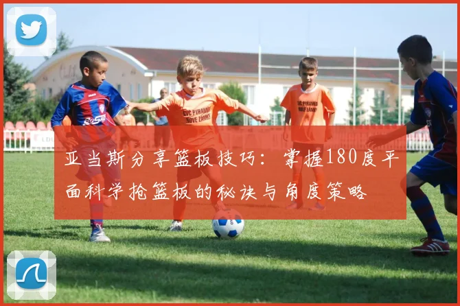 亚当斯分享篮板技巧：掌握180度平面科学抢篮板的秘诀与角度策略