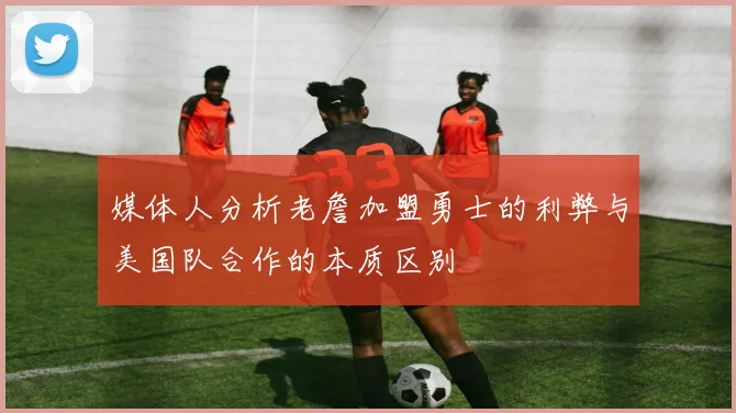 媒体人分析老詹加盟勇士的利弊与美国队合作的本质区别